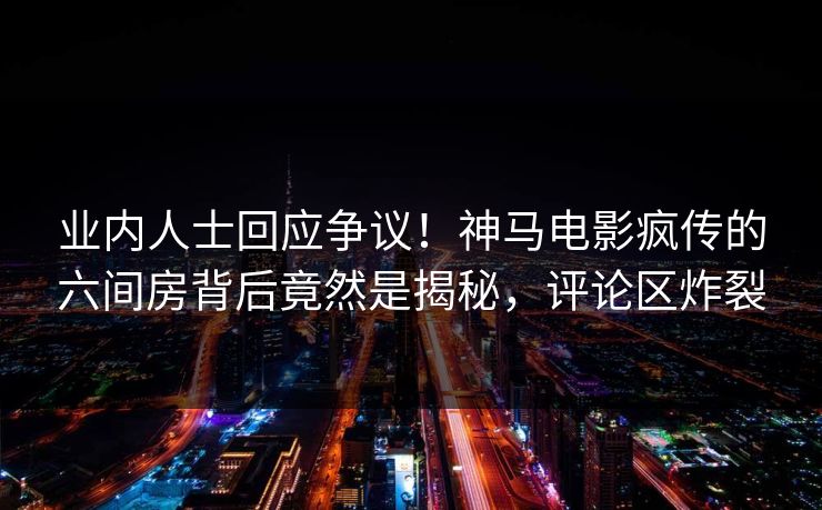 业内人士回应争议！神马电影疯传的六间房背后竟然是揭秘，评论区炸裂