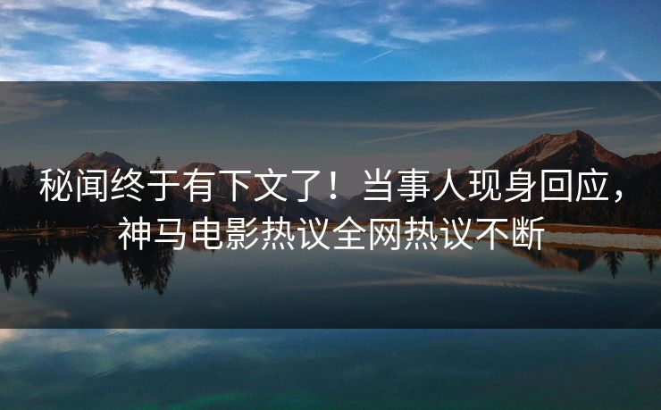 秘闻终于有下文了！当事人现身回应，神马电影热议全网热议不断