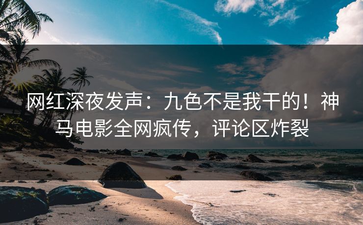 网红深夜发声：九色不是我干的！神马电影全网疯传，评论区炸裂