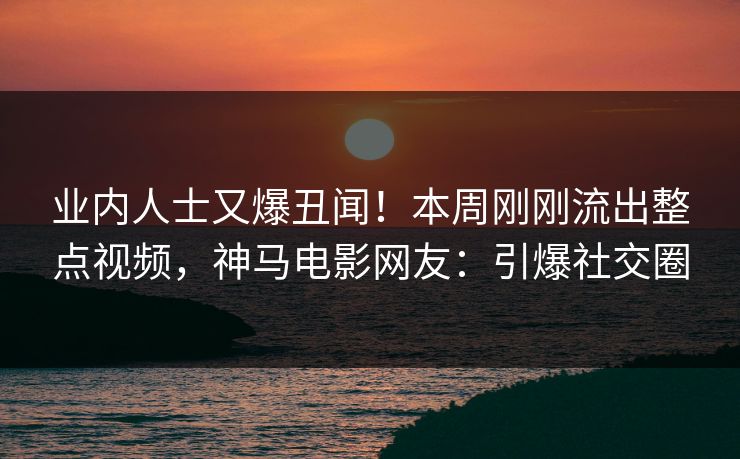业内人士又爆丑闻！本周刚刚流出整点视频，神马电影网友：引爆社交圈