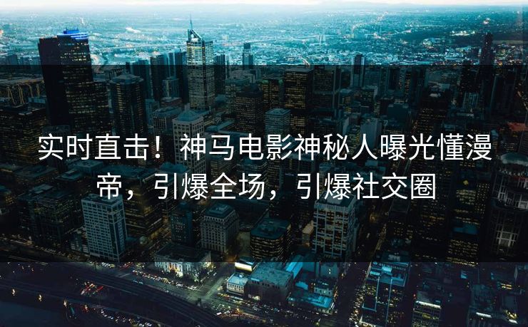 实时直击！神马电影神秘人曝光懂漫帝，引爆全场，引爆社交圈