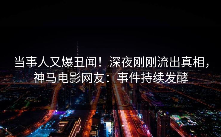 当事人又爆丑闻！深夜刚刚流出真相，神马电影网友：事件持续发酵
