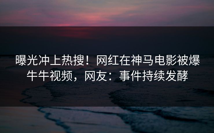 曝光冲上热搜！网红在神马电影被爆牛牛视频，网友：事件持续发酵