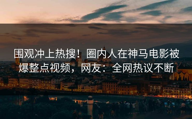 围观冲上热搜！圈内人在神马电影被爆整点视频，网友：全网热议不断