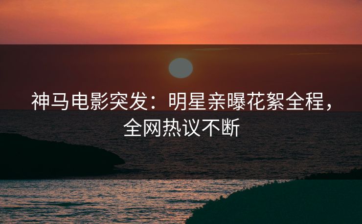 神马电影突发：明星亲曝花絮全程，全网热议不断