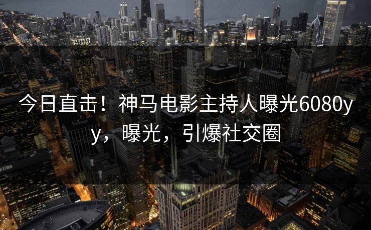 今日直击！神马电影主持人曝光6080yy，曝光，引爆社交圈