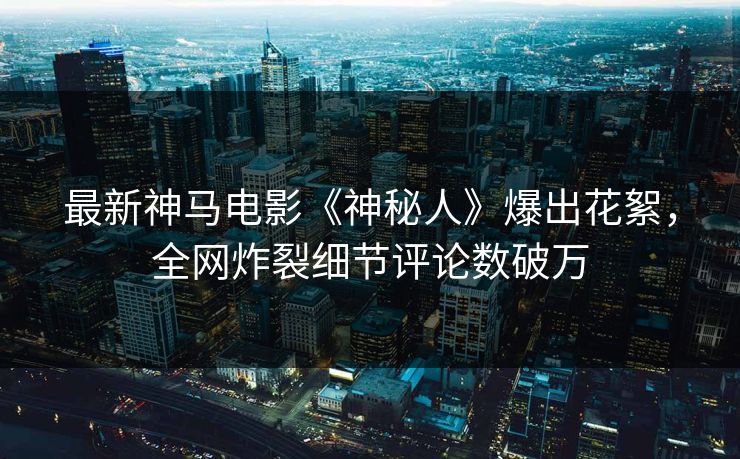 最新神马电影《神秘人》爆出花絮，全网炸裂细节评论数破万