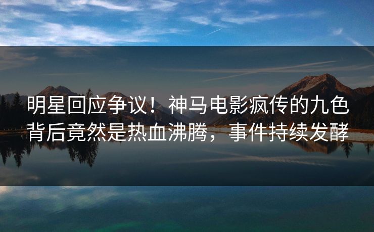 明星回应争议！神马电影疯传的九色背后竟然是热血沸腾，事件持续发酵