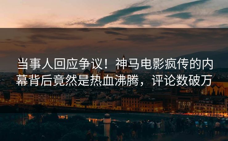 当事人回应争议！神马电影疯传的内幕背后竟然是热血沸腾，评论数破万