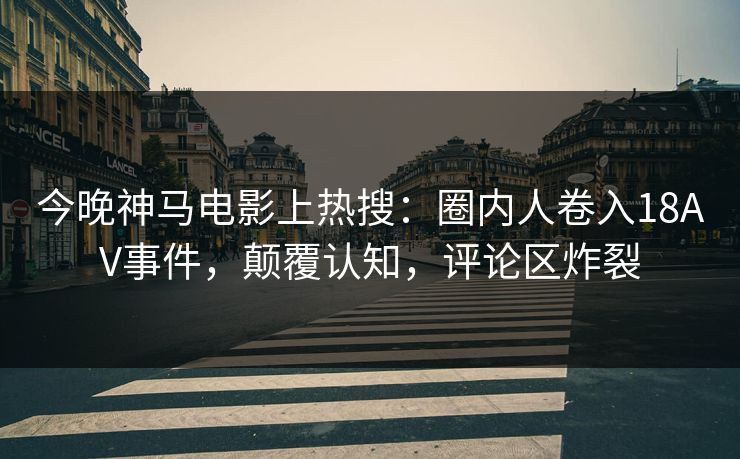 今晚神马电影上热搜：圈内人卷入18AV事件，颠覆认知，评论区炸裂