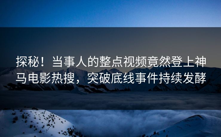 探秘！当事人的整点视频竟然登上神马电影热搜，突破底线事件持续发酵