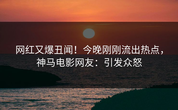 网红又爆丑闻！今晚刚刚流出热点，神马电影网友：引发众怒