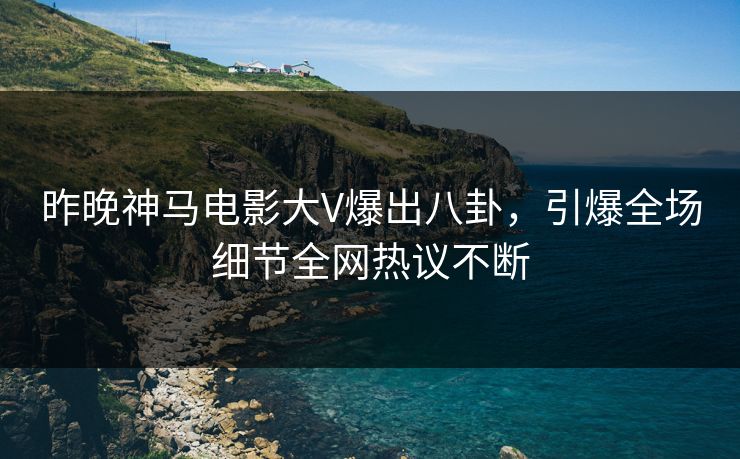 昨晚神马电影大V爆出八卦，引爆全场细节全网热议不断