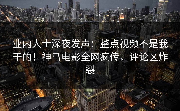 业内人士深夜发声：整点视频不是我干的！神马电影全网疯传，评论区炸裂