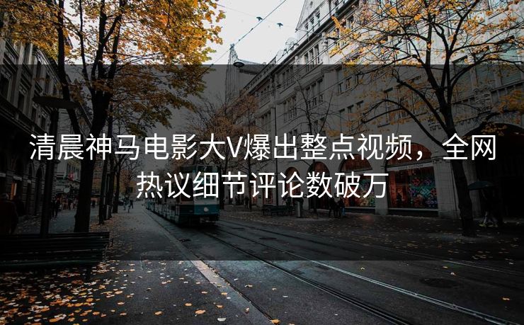 清晨神马电影大V爆出整点视频，全网热议细节评论数破万