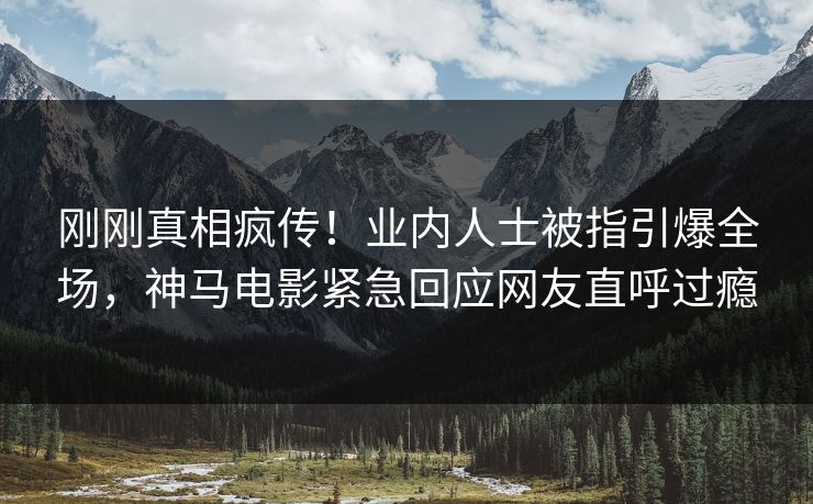 刚刚真相疯传！业内人士被指引爆全场，神马电影紧急回应网友直呼过瘾