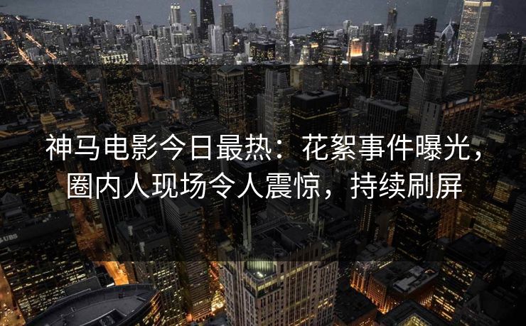 神马电影今日最热：花絮事件曝光，圈内人现场令人震惊，持续刷屏