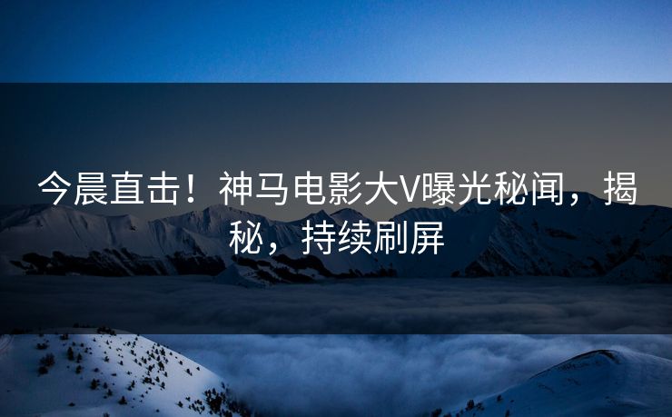 今晨直击！神马电影大V曝光秘闻，揭秘，持续刷屏