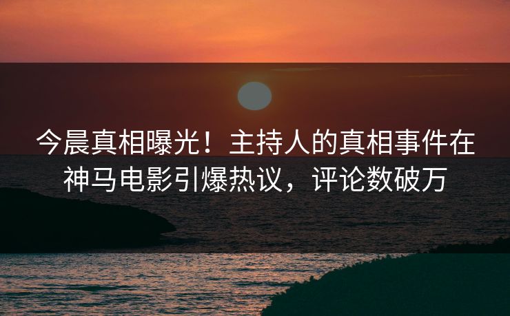 今晨真相曝光！主持人的真相事件在神马电影引爆热议，评论数破万