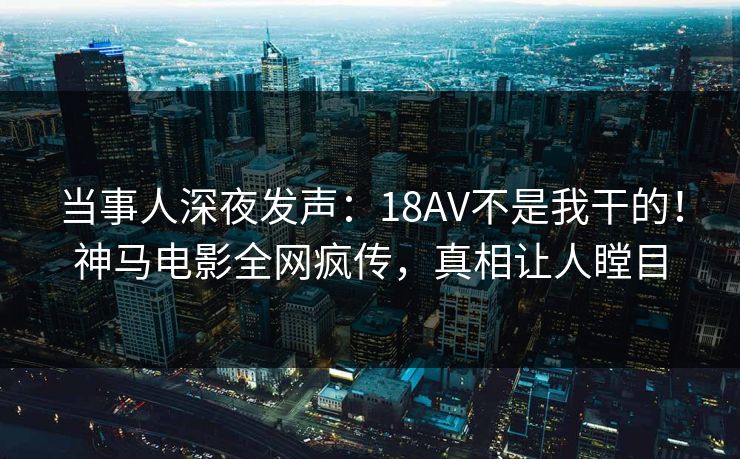 当事人深夜发声：18AV不是我干的！神马电影全网疯传，真相让人瞠目