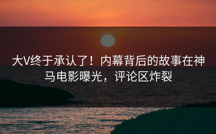 大V终于承认了！内幕背后的故事在神马电影曝光，评论区炸裂