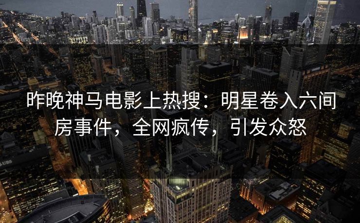 昨晚神马电影上热搜：明星卷入六间房事件，全网疯传，引发众怒