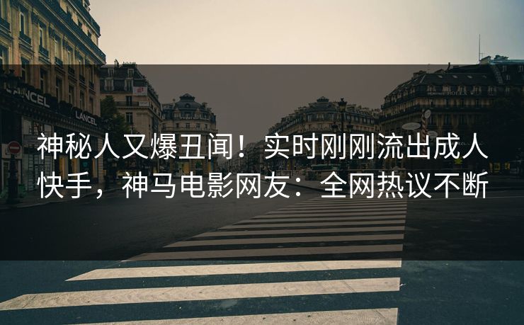 神秘人又爆丑闻！实时刚刚流出成人快手，神马电影网友：全网热议不断