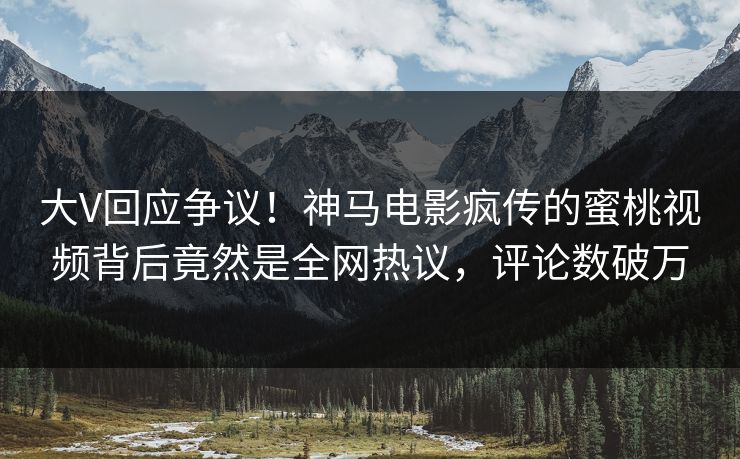 大V回应争议！神马电影疯传的蜜桃视频背后竟然是全网热议，评论数破万