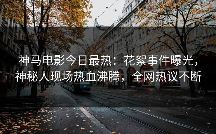 神马电影今日最热：花絮事件曝光，神秘人现场热血沸腾，全网热议不断