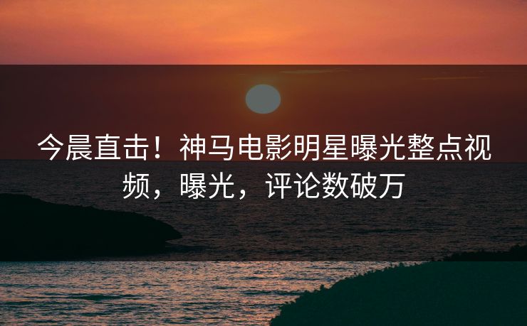今晨直击！神马电影明星曝光整点视频，曝光，评论数破万