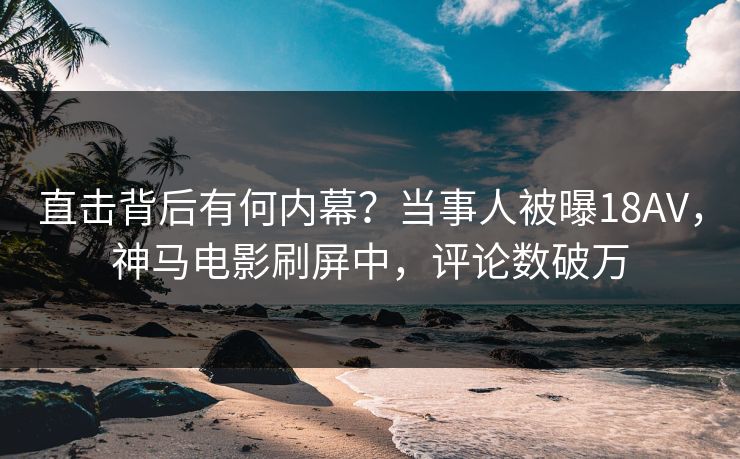 直击背后有何内幕？当事人被曝18AV，神马电影刷屏中，评论数破万