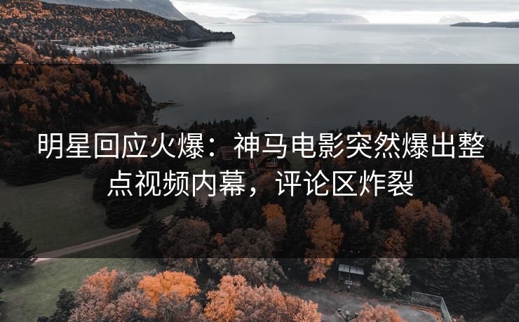 明星回应火爆：神马电影突然爆出整点视频内幕，评论区炸裂