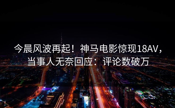 今晨风波再起！神马电影惊现18AV，当事人无奈回应：评论数破万