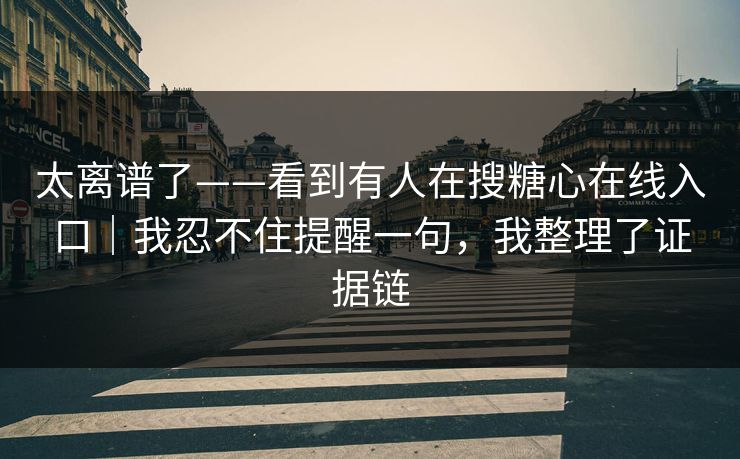 太离谱了——看到有人在搜糖心在线入口｜我忍不住提醒一句，我整理了证据链