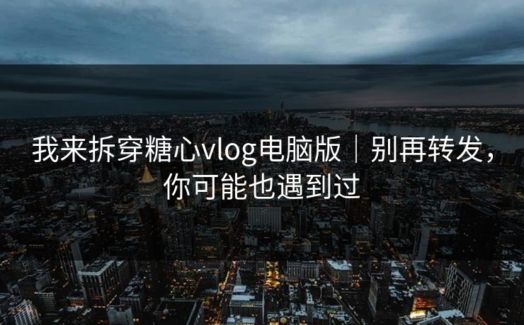 我来拆穿糖心vlog电脑版｜别再转发，你可能也遇到过