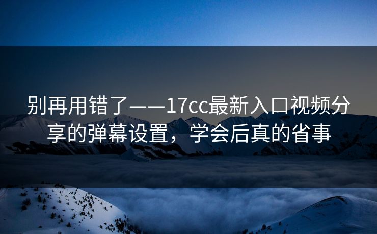 别再用错了——17cc最新入口视频分享的弹幕设置，学会后真的省事