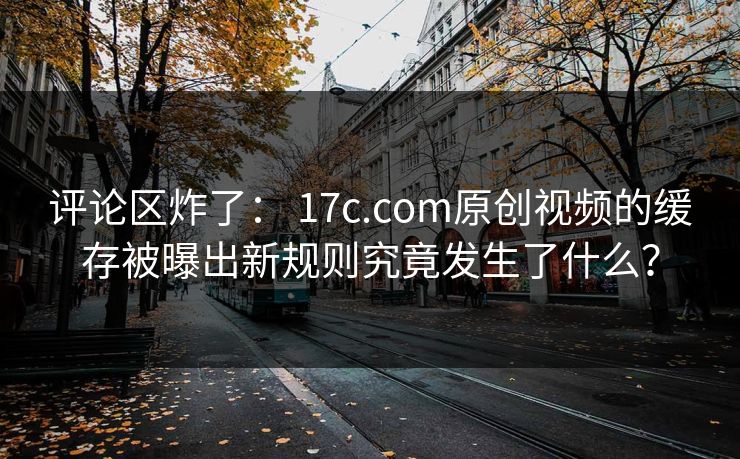 评论区炸了： 17c.com原创视频的缓存被曝出新规则究竟发生了什么？