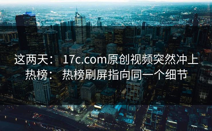 这两天： 17c.com原创视频突然冲上热榜： 热榜刷屏指向同一个细节