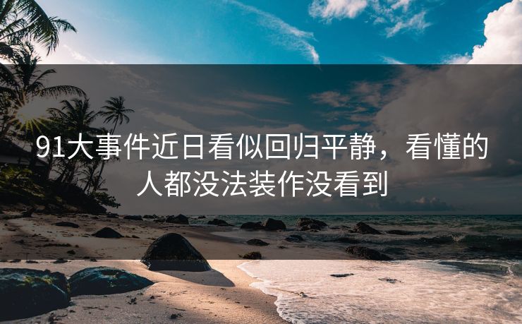 91大事件近日看似回归平静,看懂的人都没法装作没看到 91大事件近日看似回归平静,看懂的人都没法装作没看到