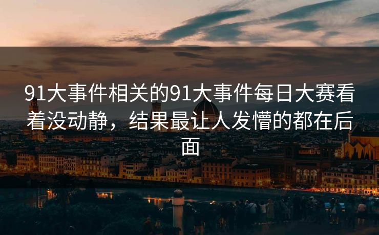 91大事件相关的91大事件每日大赛看着没动静,结果最让人发懵的都在后面 91大事件相关的91大事件每日大赛看着没动静,结果最让人发懵的都在后面