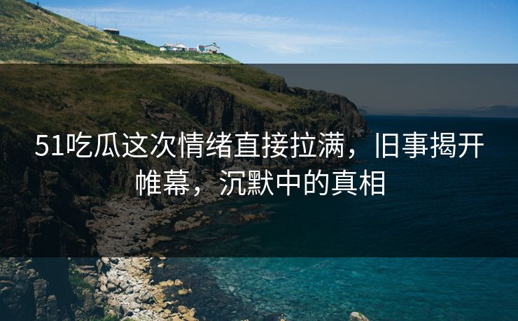 51吃瓜这次情绪直接拉满，旧事揭开帷幕，沉默中的真相