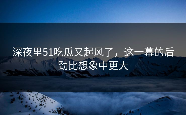 深夜里51吃瓜又起风了,这一幕的后劲比想象中更大 深夜里51吃瓜又起风了,这一幕的后劲比想象中更大