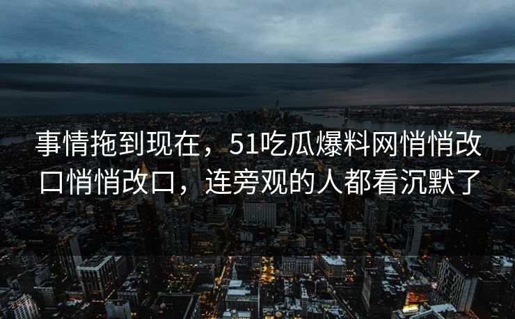 事情拖到现在，51吃瓜爆料网悄悄改口悄悄改口，连旁观的人都看沉默了
