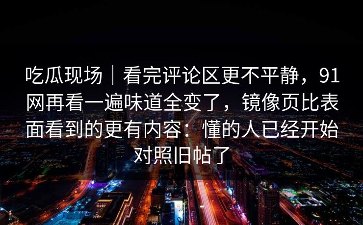 吃瓜现场｜看完评论区更不平静，91网再看一遍味道全变了，镜像页比表面看到的更有内容：懂的人已经开始对照旧帖了