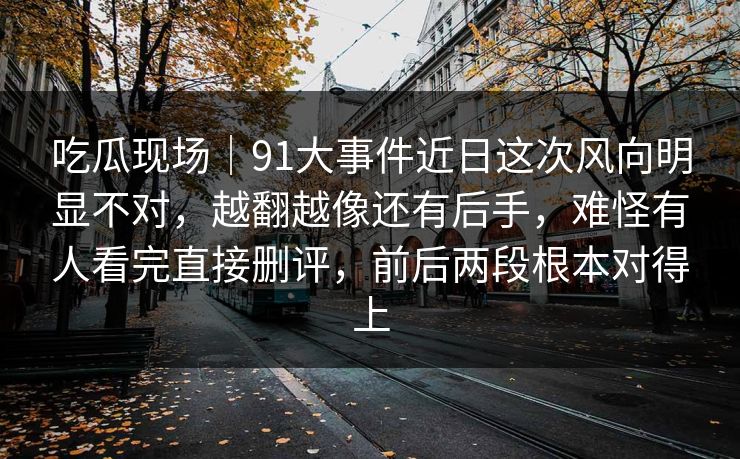 吃瓜现场｜91大事件近日这次风向明显不对，越翻越像还有后手，难怪有人看完直接删评，前后两段根本对得上