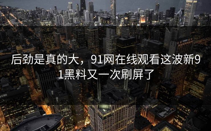 后劲是真的大,91网在线观看这波新91黑料又一次刷屏了 后劲是真的大,91网在线观看这波新91黑料又一次刷屏了